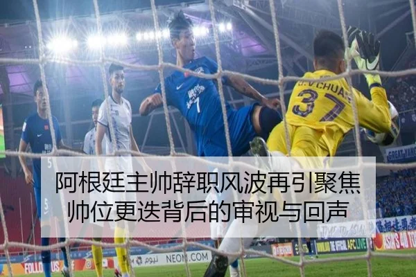 阿根廷主帅辞职风波再引聚焦 帅位更迭背后的审视与回声