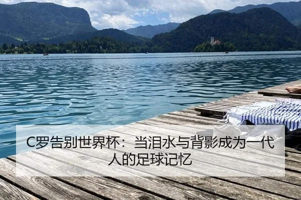 C罗告别世界杯：当泪水与背影成为一代人的足球记忆